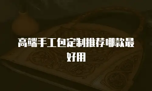 高端手工包定制推荐哪款最好用