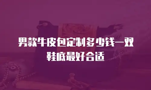 男款牛皮包定制多少钱一双鞋底最好合适