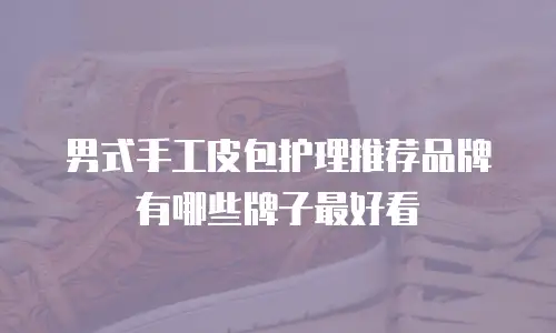男式手工皮包护理推荐品牌有哪些牌子最好看