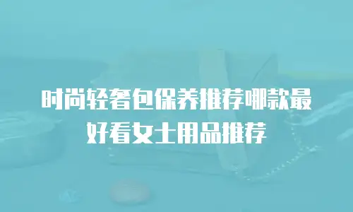 时尚轻奢包保养推荐哪款最好看女士用品推荐