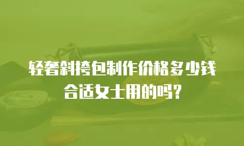 轻奢斜挎包制作价格多少钱合适女士用的吗？