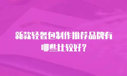 新款轻奢包制作推荐品牌有哪些比较好？