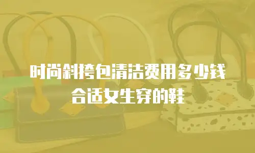 时尚斜挎包清洁费用多少钱合适女生穿的鞋