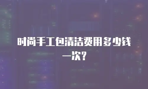 时尚手工包清洁费用多少钱一次？