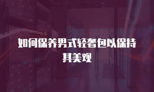 如何保养男式轻奢包以保持其美观