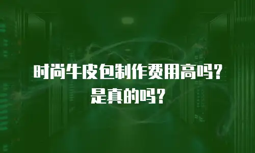 时尚牛皮包制作费用高吗？是真的吗？