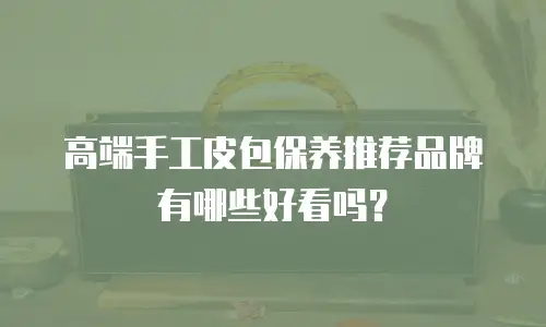 高端手工皮包保养推荐品牌有哪些好看吗？
