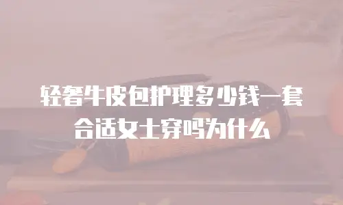 轻奢牛皮包护理多少钱一套合适女士穿吗为什么