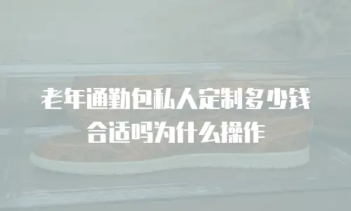 老年通勤包私人定制多少钱合适吗为什么操作