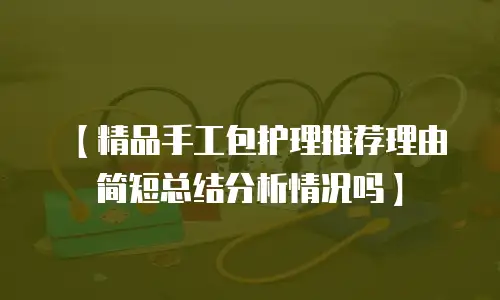 【精品手工包护理推荐理由简短总结分析情况吗】