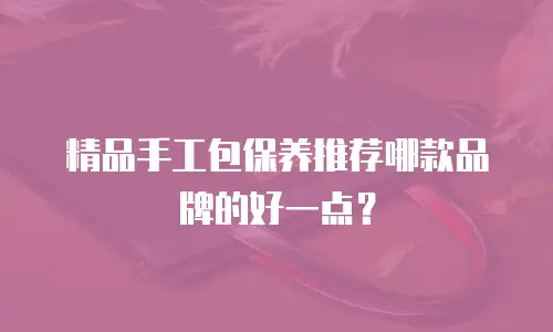 精品手工包保养推荐哪款品牌的好一点？
