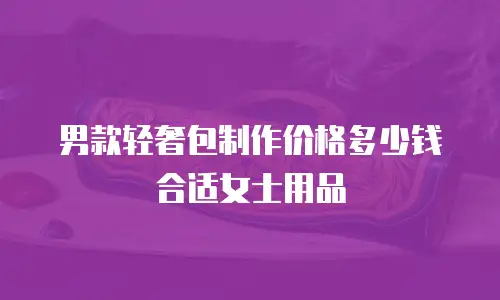 男款轻奢包制作价格多少钱合适女士用品