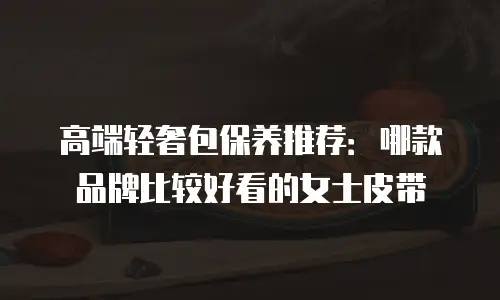 高端轻奢包保养推荐：哪款品牌比较好看的女士皮带