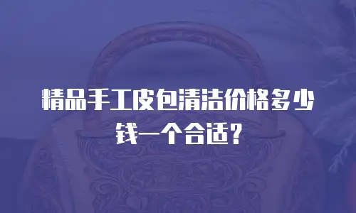 精品手工皮包清洁价格多少钱一个合适？