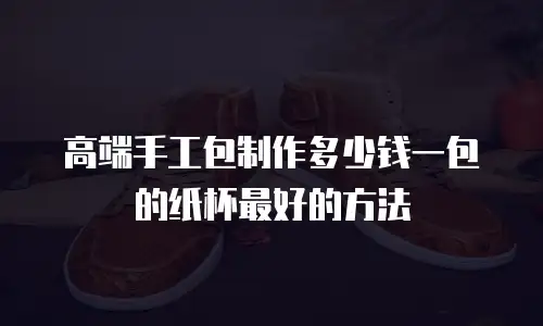 高端手工包制作多少钱一包的纸杯最好的方法
