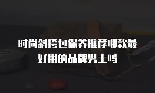 时尚斜挎包保养推荐哪款最好用的品牌男士吗