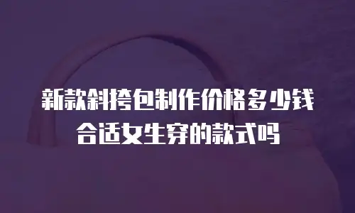 新款斜挎包制作价格多少钱合适女生穿的款式吗