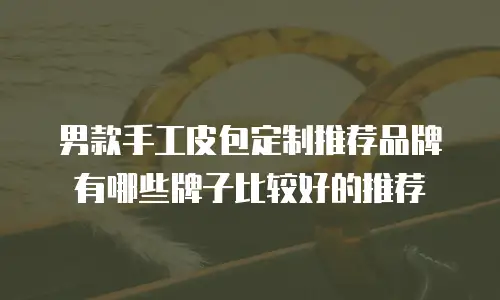男款手工皮包定制推荐品牌有哪些牌子比较好的推荐