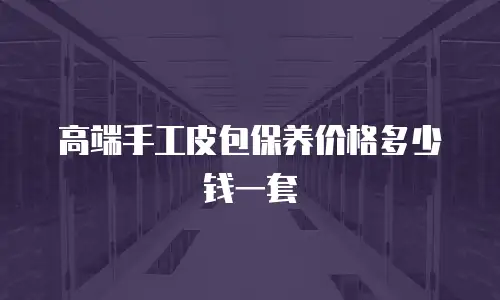 高端手工皮包保养价格多少钱一套