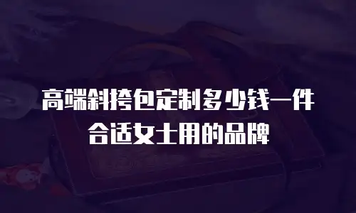 高端斜挎包定制多少钱一件合适女士用的品牌