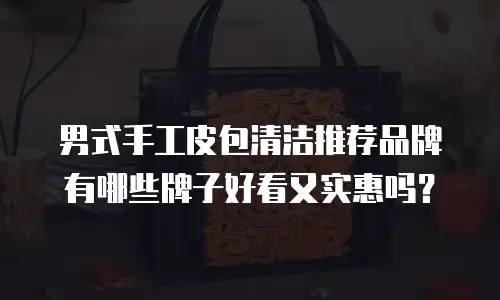 男式手工皮包清洁推荐品牌有哪些牌子好看又实惠吗？
