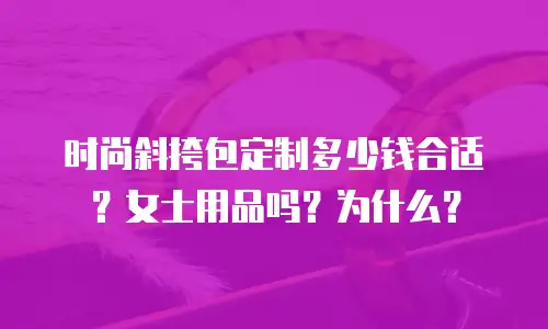 时尚斜挎包定制多少钱合适？女士用品吗？为什么？