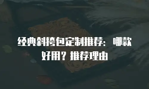 经典斜挎包定制推荐：哪款好用？推荐理由