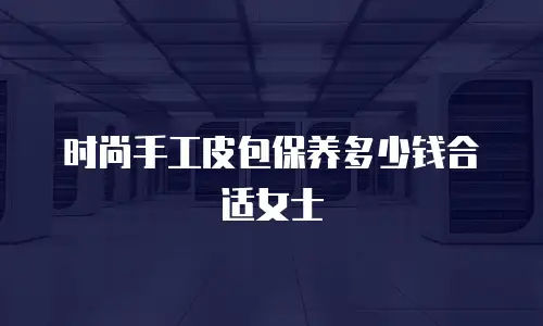 时尚手工皮包保养多少钱合适女士