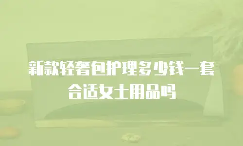 新款轻奢包护理多少钱一套合适女士用品吗