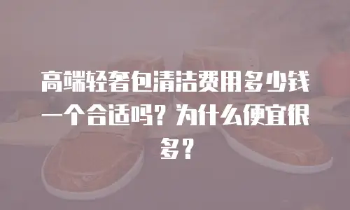 高端轻奢包清洁费用多少钱一个合适吗？为什么便宜很多？