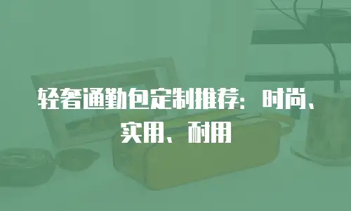 轻奢通勤包定制推荐：时尚、实用、耐用