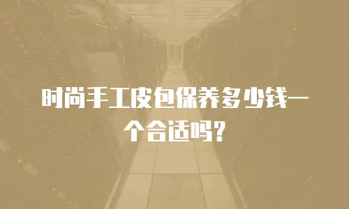 时尚手工皮包保养多少钱一个合适吗？