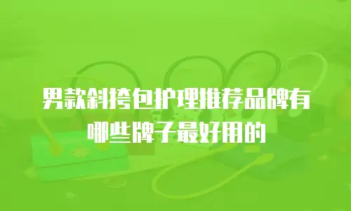 男款斜挎包护理推荐品牌有哪些牌子最好用的
