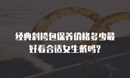 经典斜挎包保养价格多少最好看合适女生戴吗？