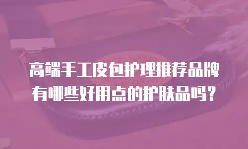 高端手工皮包护理推荐品牌有哪些好用点的护肤品吗？