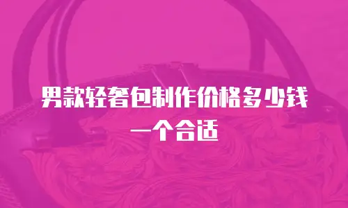 男款轻奢包制作价格多少钱一个合适