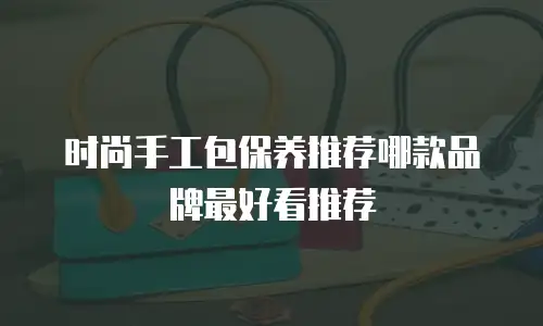 时尚手工包保养推荐哪款品牌最好看推荐
