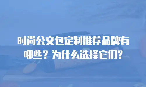 时尚公文包定制推荐品牌有哪些？为什么选择它们？