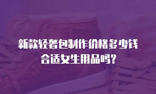 新款轻奢包制作价格多少钱合适女生用品吗？
