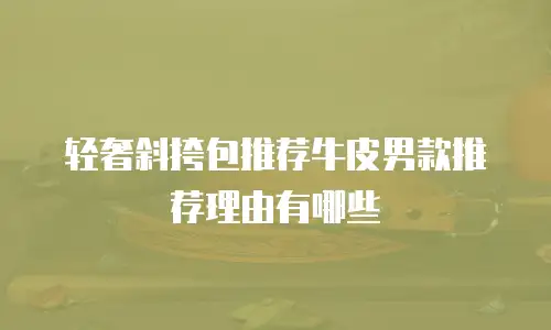 轻奢斜挎包推荐牛皮男款推荐理由有哪些