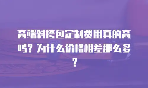 高端斜挎包定制费用真的高吗？为什么价格相差那么多？