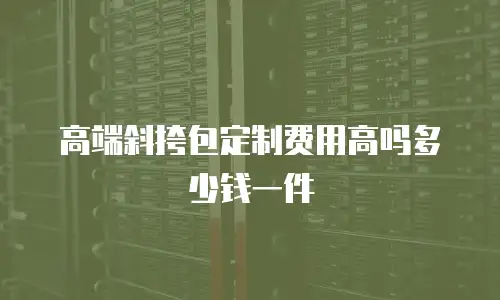 高端斜挎包定制费用高吗多少钱一件