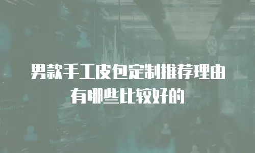男款手工皮包定制推荐理由有哪些比较好的