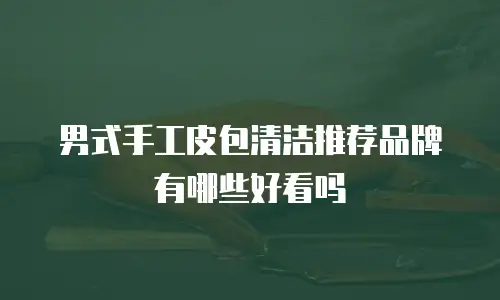 男式手工皮包清洁推荐品牌有哪些好看吗