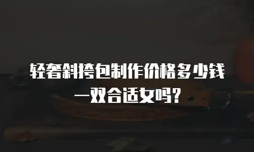 轻奢斜挎包制作价格多少钱一双合适女吗？