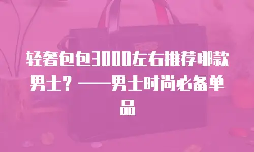 轻奢包包3000左右推荐哪款男士？——男士时尚必备单品