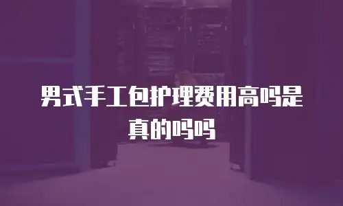 男式手工包护理费用高吗是真的吗吗