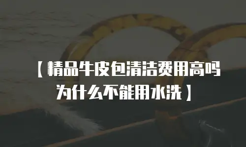 【精品牛皮包清洁费用高吗为什么不能用水洗】