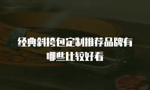 经典斜挎包定制推荐品牌有哪些比较好看