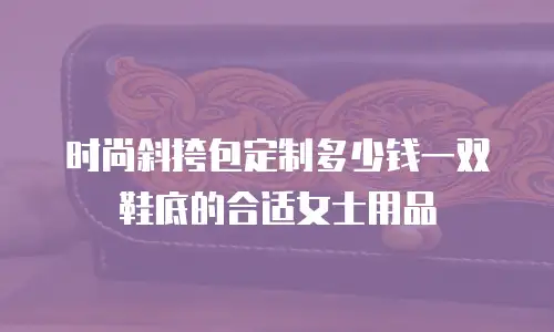 时尚斜挎包定制多少钱一双鞋底的合适女士用品